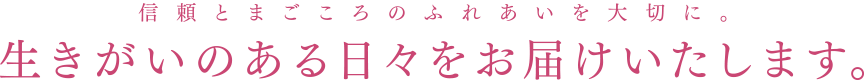 信頼とまごころのふれあいを大切に。生きがいのある日々をお届けいたします。