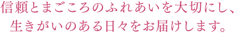 信頼とまごころのふれあいを大切にし、生きがいのある日々をお届けします。