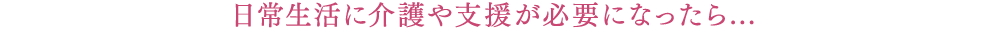 日常生活に介護や支援が必要になったら...