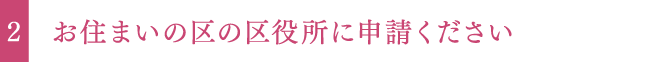 お住まいの区の区役所に申請ください