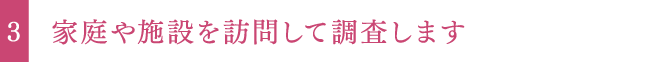 家庭や施設を訪問して調査します