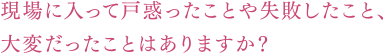 現場に入って戸惑ったことや失敗したこと、大変だったことはありますか？